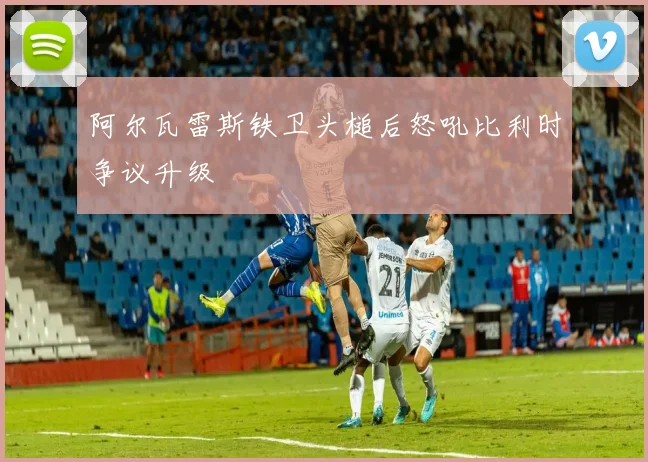 阿尔瓦雷斯铁卫头槌后怒吼比利时争议升级