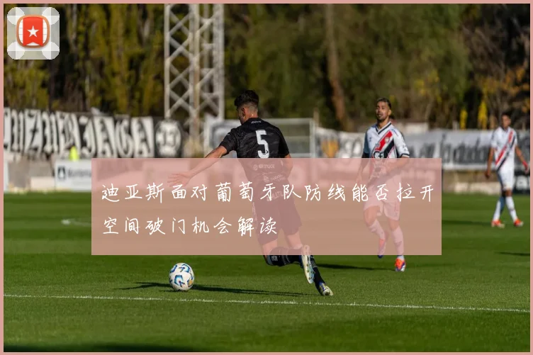 迪亚斯面对葡萄牙队防线能否拉开空间破门机会解读