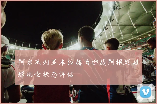 阿尔及利亚本拉赫马迎战阿根廷进球机会状态评估