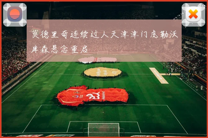 莫德里奇连续过人天津津门虎勒沃库森悬念重启
