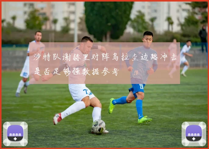 沙特队谢赫里对阵乌拉圭边路冲击是否足够强数据参考