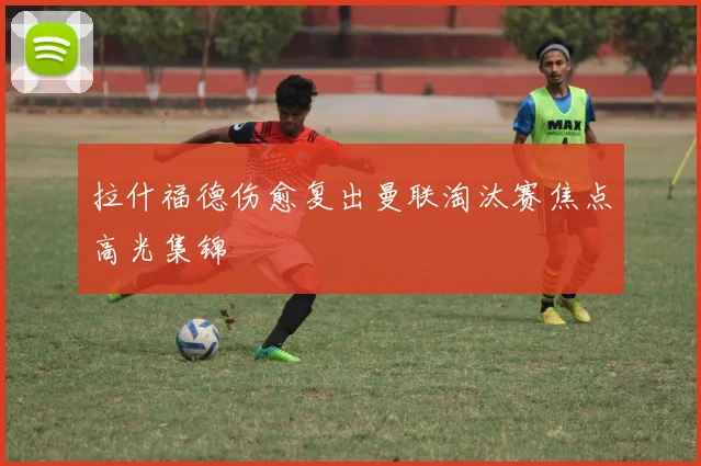 拉什福德伤愈复出曼联淘汰赛焦点高光集锦