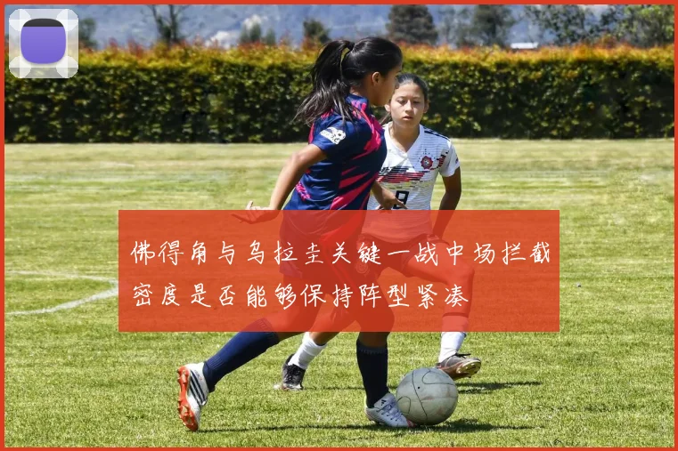 佛得角与乌拉圭关键一战中场拦截密度是否能够保持阵型紧凑