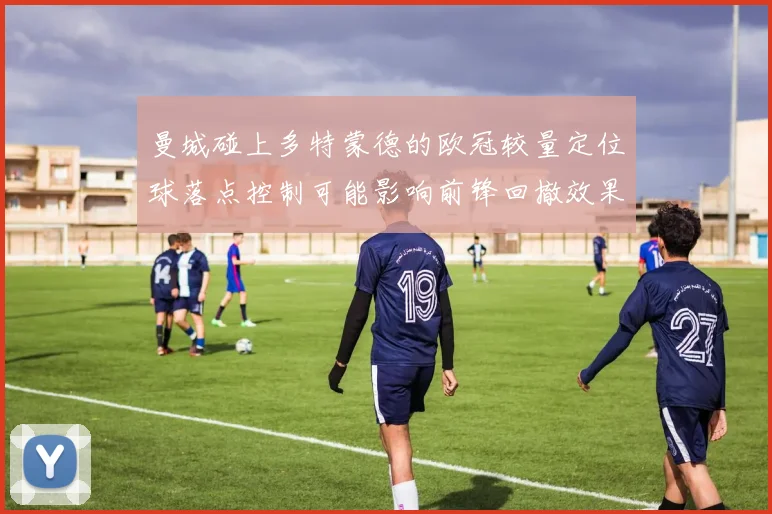 曼城碰上多特蒙德的欧冠较量定位球落点控制可能影响前锋回撤效果