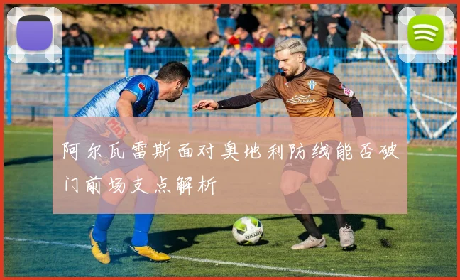 阿尔瓦雷斯面对奥地利防线能否破门前场支点解析