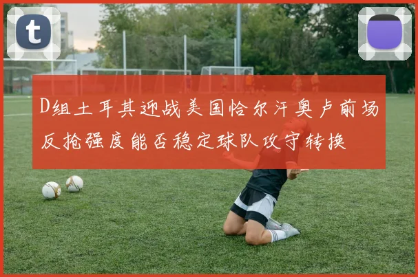 D组土耳其迎战美国恰尔汗奥卢前场反抢强度能否稳定球队攻守转换