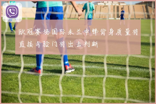 欧冠赛场国际米兰中锋背身质量将直接考验门将出击判断
