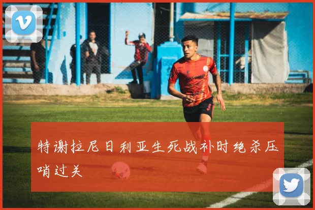 特谢拉尼日利亚生死战补时绝杀压哨过关