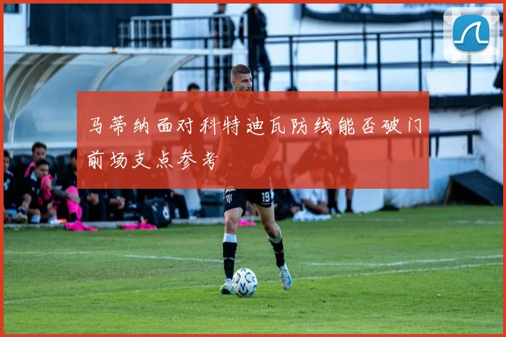 马蒂纳面对科特迪瓦防线能否破门前场支点参考