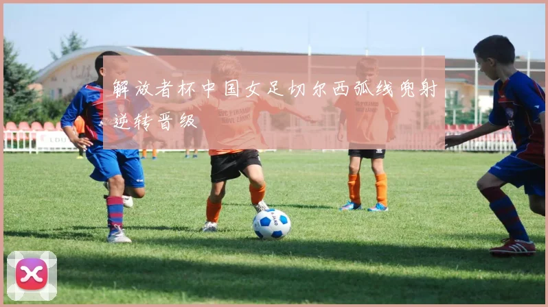 解放者杯中国女足切尔西弧线兜射逆转晋级