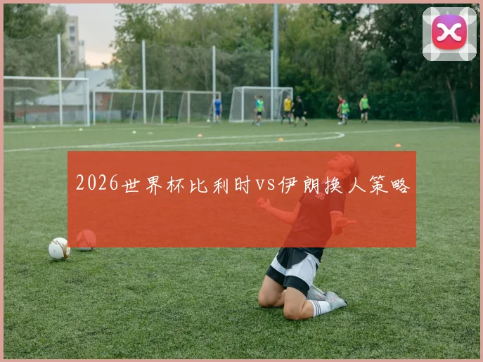 2026世界杯比利时vs伊朗换人策略