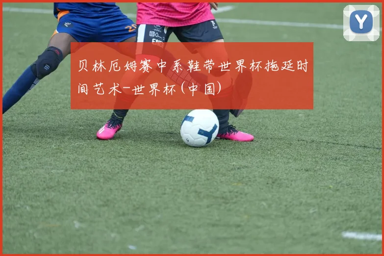 贝林厄姆赛中系鞋带世界杯拖延时间艺术-世界杯(中国)