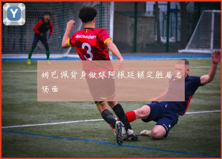 姆巴佩背身做球阿根廷锁定胜局名场面