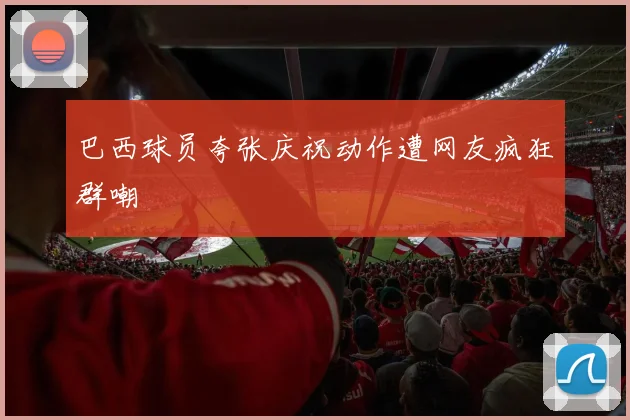 巴西球员夸张庆祝动作遭网友疯狂群嘲