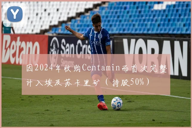 因2024年收购Centamin而首次完整计入埃及苏卡里矿（持股50%）