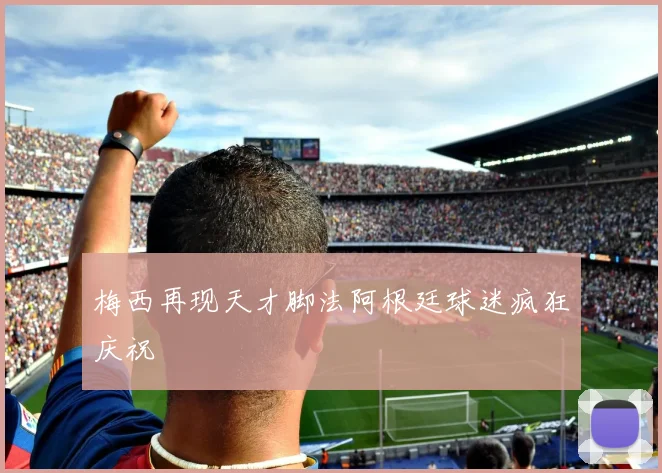 梅西再现天才脚法阿根廷球迷疯狂庆祝