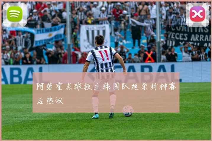 阿劳霍点球救主韩国队绝杀封神赛后热议