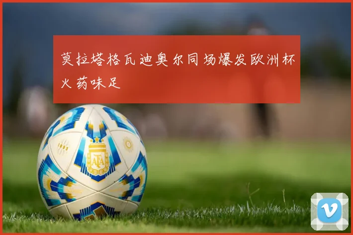 莫拉塔格瓦迪奥尔同场爆发欧洲杯火药味足
