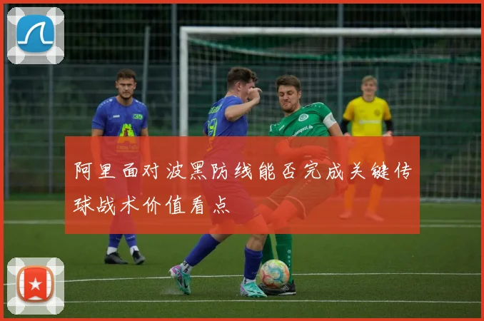 阿里面对波黑防线能否完成关键传球战术价值看点