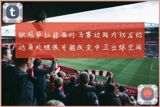欧冠萨拉赫面对马赛边路内切后的远角处理很可能改变中卫出球空间