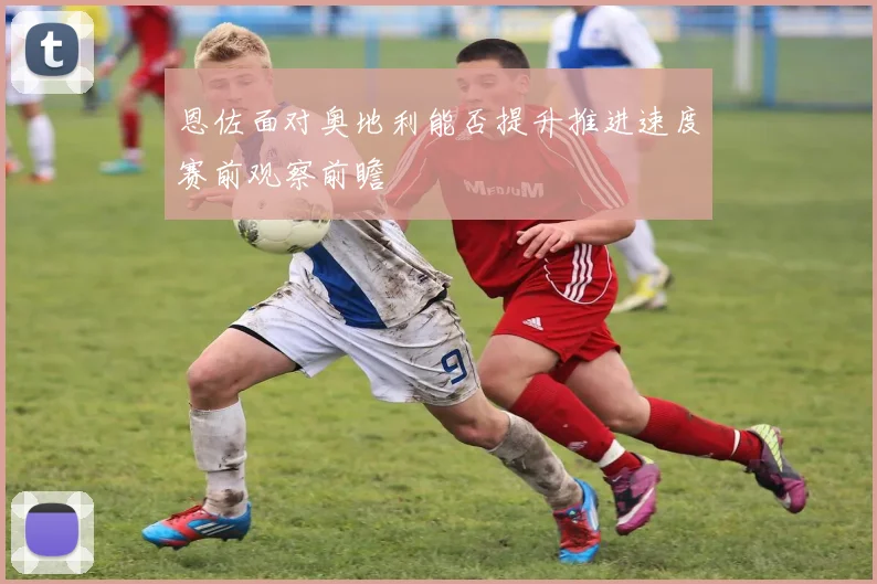 恩佐面对奥地利能否提升推进速度赛前观察前瞻