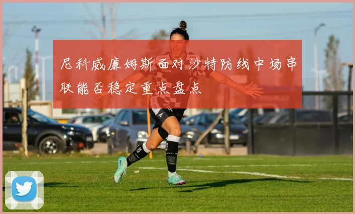 尼科威廉姆斯面对沙特防线中场串联能否稳定重点盘点