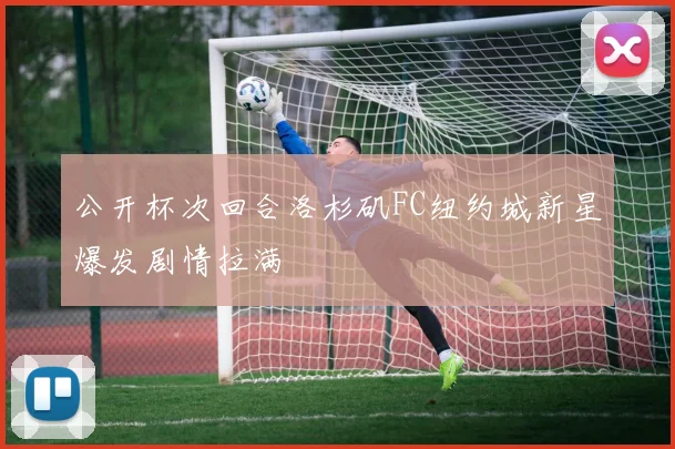 公开杯次回合洛杉矶FC纽约城新星爆发剧情拉满