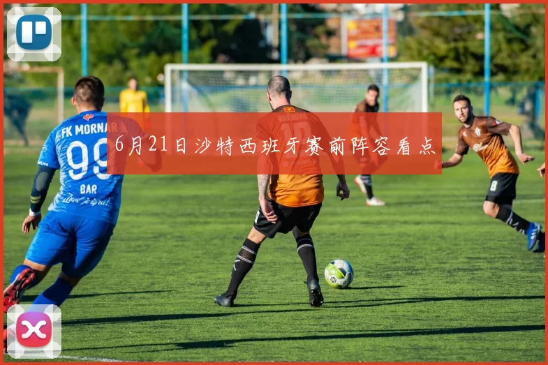 6月21日沙特西班牙赛前阵容看点