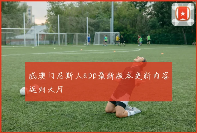 威澳门尼斯人app最新版本更新内容返利大厅