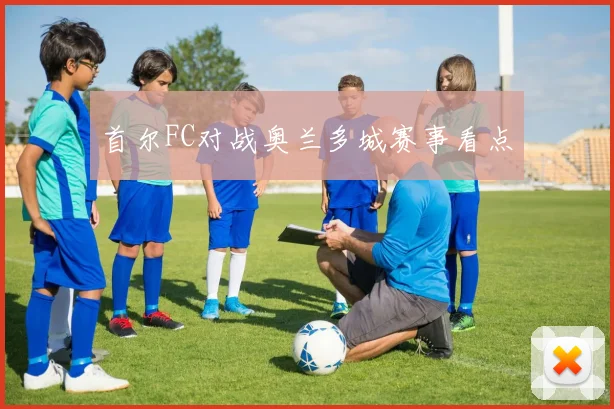 首尔FC对战奥兰多城赛事看点