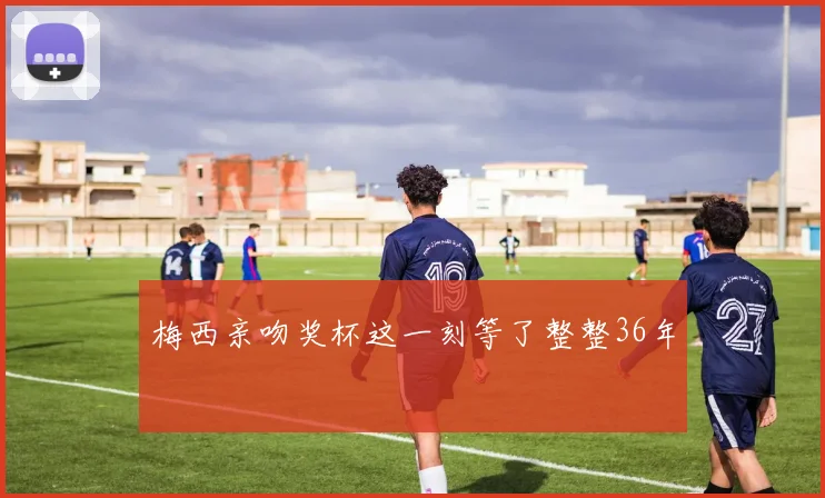 梅西亲吻奖杯这一刻等了整整36年