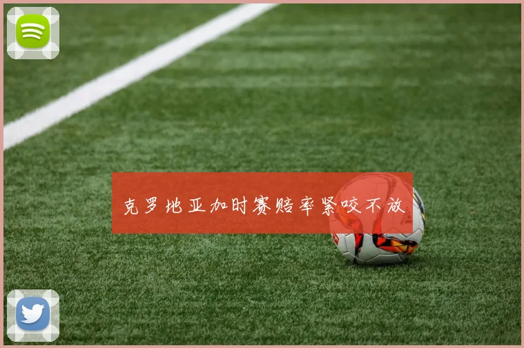 克罗地亚加时赛赔率紧咬不放