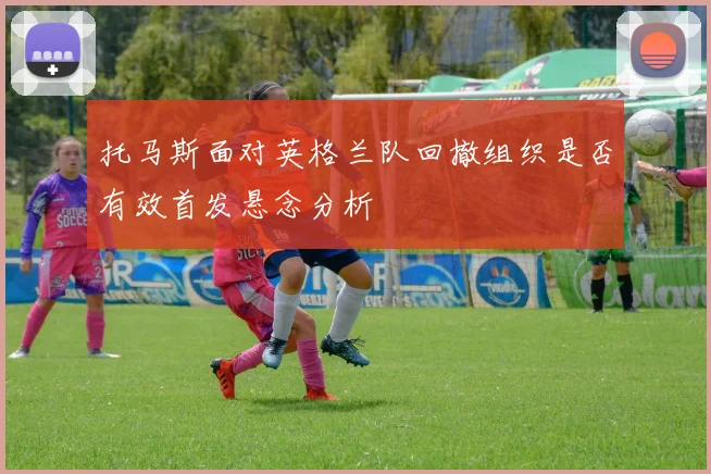托马斯面对英格兰队回撤组织是否有效首发悬念分析