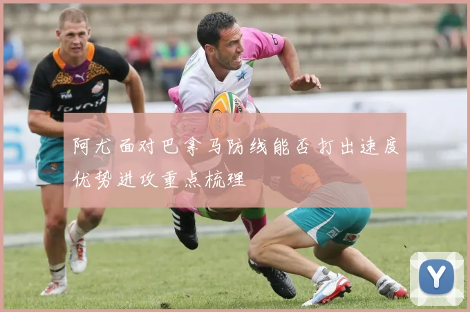 阿尤面对巴拿马防线能否打出速度优势进攻重点梳理