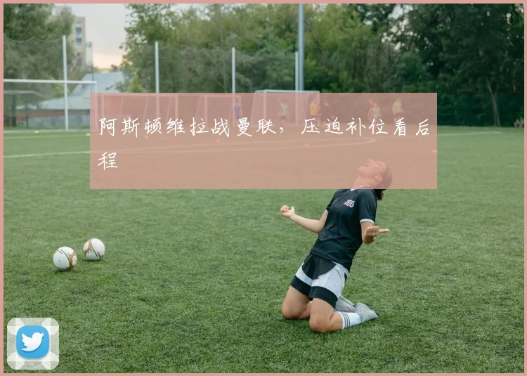阿斯顿维拉战曼联，压迫补位看后程