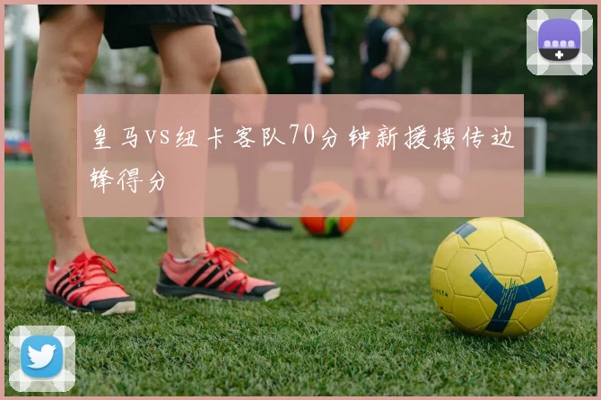 皇马vs纽卡客队70分钟新援横传边锋得分