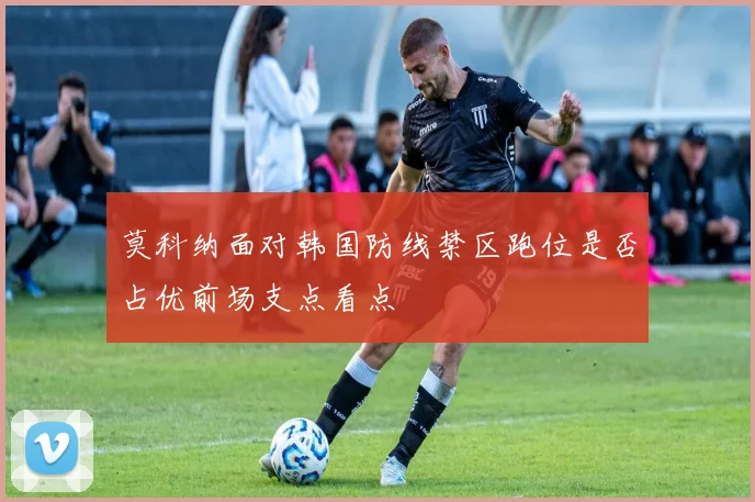 莫科纳面对韩国防线禁区跑位是否占优前场支点看点