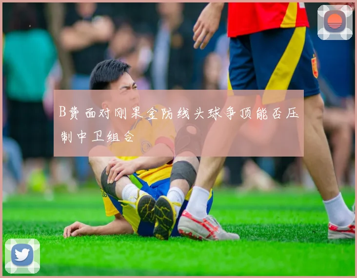 B费面对刚果金防线头球争顶能否压制中卫组合