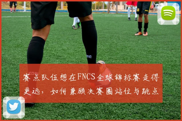 赛点队伍想在FNCS全球锦标赛走得更远，如何兼顾决赛圈站位与跳点选择