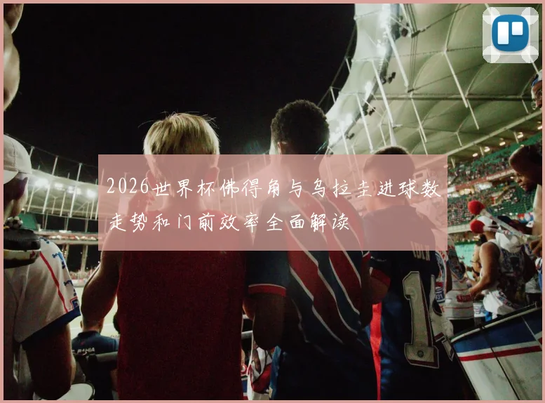 2026世界杯佛得角与乌拉圭进球数走势和门前效率全面解读