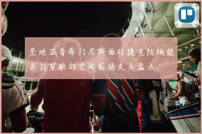 圣地亚哥希门尼斯面对捷克防线能否打穿肋部空间前场支点盘点