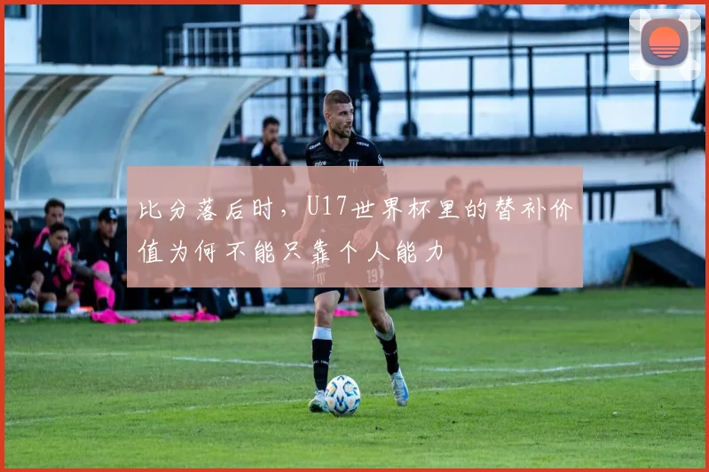 比分落后时，U17世界杯里的替补价值为何不能只靠个人能力