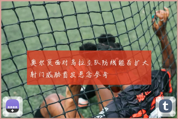 奥尔莫面对乌拉圭队防线能否扩大射门威胁首发悬念参考