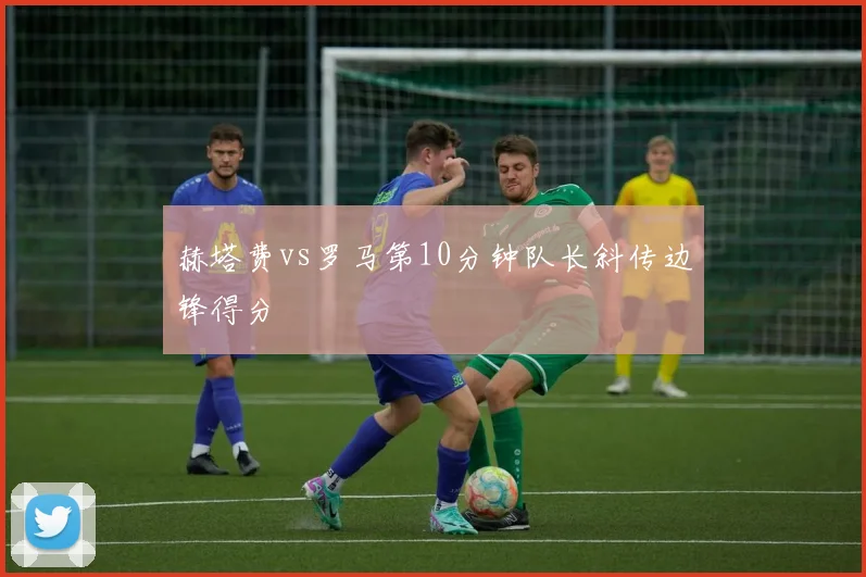 赫塔费vs罗马第10分钟队长斜传边锋得分
