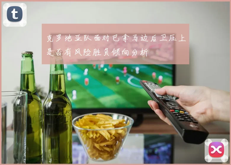 克罗地亚队面对巴拿马边后卫压上是否有风险胜负倾向分析