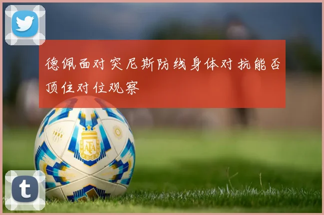 德佩面对突尼斯防线身体对抗能否顶住对位观察